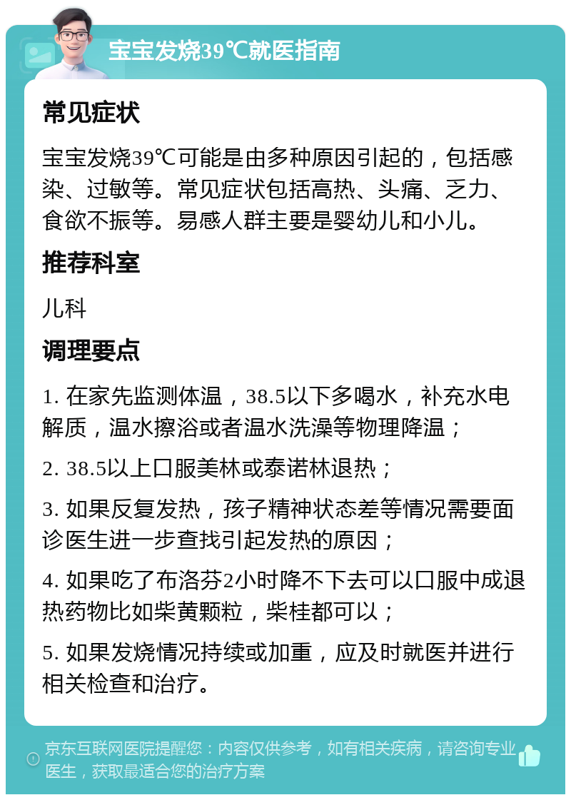 宝宝发烧39℃就医指南 常见症状 宝宝发烧39℃可能是由多种原因引起的，包括感染、过敏等。常见症状包括高热、头痛、乏力、食欲不振等。易感人群主要是婴幼儿和小儿。 推荐科室 儿科 调理要点 1. 在家先监测体温，38.5以下多喝水，补充水电解质，温水擦浴或者温水洗澡等物理降温； 2. 38.5以上口服美林或泰诺林退热； 3. 如果反复发热，孩子精神状态差等情况需要面诊医生进一步查找引起发热的原因； 4. 如果吃了布洛芬2小时降不下去可以口服中成退热药物比如柴黄颗粒，柴桂都可以； 5. 如果发烧情况持续或加重，应及时就医并进行相关检查和治疗。