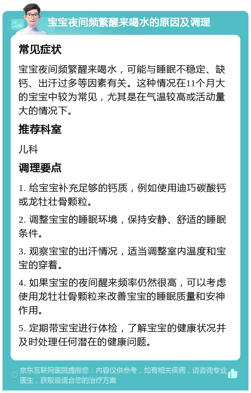 宝宝夜间频繁醒来喝水的原因及调理 常见症状 宝宝夜间频繁醒来喝水，可能与睡眠不稳定、缺钙、出汗过多等因素有关。这种情况在11个月大的宝宝中较为常见，尤其是在气温较高或活动量大的情况下。 推荐科室 儿科 调理要点 1. 给宝宝补充足够的钙质，例如使用迪巧碳酸钙或龙牡壮骨颗粒。 2. 调整宝宝的睡眠环境，保持安静、舒适的睡眠条件。 3. 观察宝宝的出汗情况，适当调整室内温度和宝宝的穿着。 4. 如果宝宝的夜间醒来频率仍然很高，可以考虑使用龙牡壮骨颗粒来改善宝宝的睡眠质量和安神作用。 5. 定期带宝宝进行体检，了解宝宝的健康状况并及时处理任何潜在的健康问题。