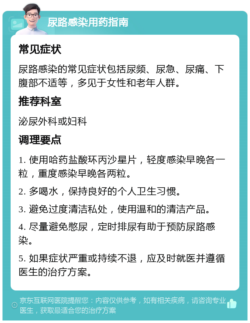 尿路感染用药指南 常见症状 尿路感染的常见症状包括尿频、尿急、尿痛、下腹部不适等，多见于女性和老年人群。 推荐科室 泌尿外科或妇科 调理要点 1. 使用哈药盐酸环丙沙星片，轻度感染早晚各一粒，重度感染早晚各两粒。 2. 多喝水，保持良好的个人卫生习惯。 3. 避免过度清洁私处，使用温和的清洁产品。 4. 尽量避免憋尿，定时排尿有助于预防尿路感染。 5. 如果症状严重或持续不退，应及时就医并遵循医生的治疗方案。