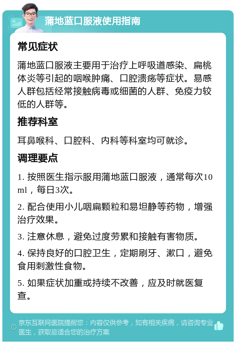 蒲地蓝口服液使用指南 常见症状 蒲地蓝口服液主要用于治疗上呼吸道感染、扁桃体炎等引起的咽喉肿痛、口腔溃疡等症状。易感人群包括经常接触病毒或细菌的人群、免疫力较低的人群等。 推荐科室 耳鼻喉科、口腔科、内科等科室均可就诊。 调理要点 1. 按照医生指示服用蒲地蓝口服液，通常每次10ml，每日3次。 2. 配合使用小儿咽扁颗粒和易坦静等药物，增强治疗效果。 3. 注意休息，避免过度劳累和接触有害物质。 4. 保持良好的口腔卫生，定期刷牙、漱口，避免食用刺激性食物。 5. 如果症状加重或持续不改善，应及时就医复查。