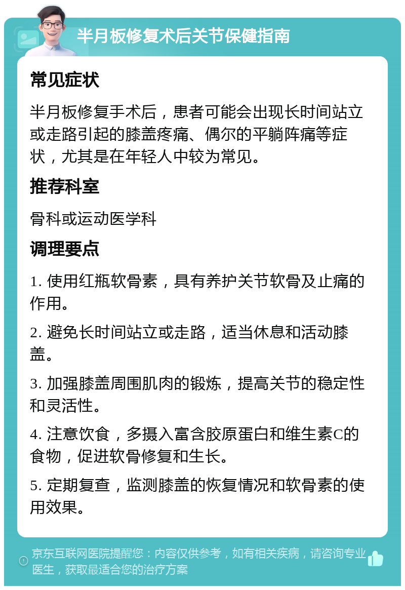 半月板修复术后关节保健指南 常见症状 半月板修复手术后，患者可能会出现长时间站立或走路引起的膝盖疼痛、偶尔的平躺阵痛等症状，尤其是在年轻人中较为常见。 推荐科室 骨科或运动医学科 调理要点 1. 使用红瓶软骨素，具有养护关节软骨及止痛的作用。 2. 避免长时间站立或走路，适当休息和活动膝盖。 3. 加强膝盖周围肌肉的锻炼，提高关节的稳定性和灵活性。 4. 注意饮食，多摄入富含胶原蛋白和维生素C的食物，促进软骨修复和生长。 5. 定期复查，监测膝盖的恢复情况和软骨素的使用效果。