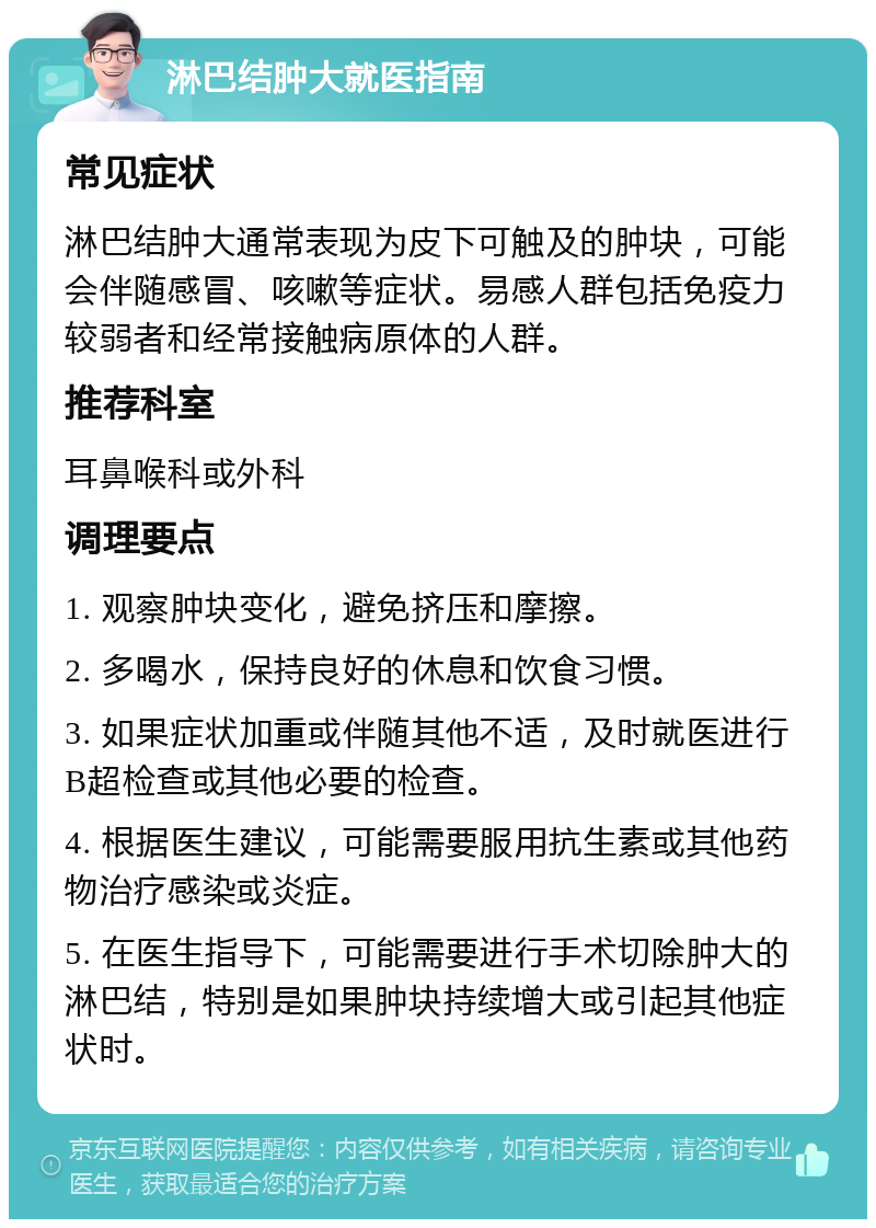 淋巴结肿大就医指南 常见症状 淋巴结肿大通常表现为皮下可触及的肿块，可能会伴随感冒、咳嗽等症状。易感人群包括免疫力较弱者和经常接触病原体的人群。 推荐科室 耳鼻喉科或外科 调理要点 1. 观察肿块变化，避免挤压和摩擦。 2. 多喝水，保持良好的休息和饮食习惯。 3. 如果症状加重或伴随其他不适，及时就医进行B超检查或其他必要的检查。 4. 根据医生建议，可能需要服用抗生素或其他药物治疗感染或炎症。 5. 在医生指导下，可能需要进行手术切除肿大的淋巴结，特别是如果肿块持续增大或引起其他症状时。