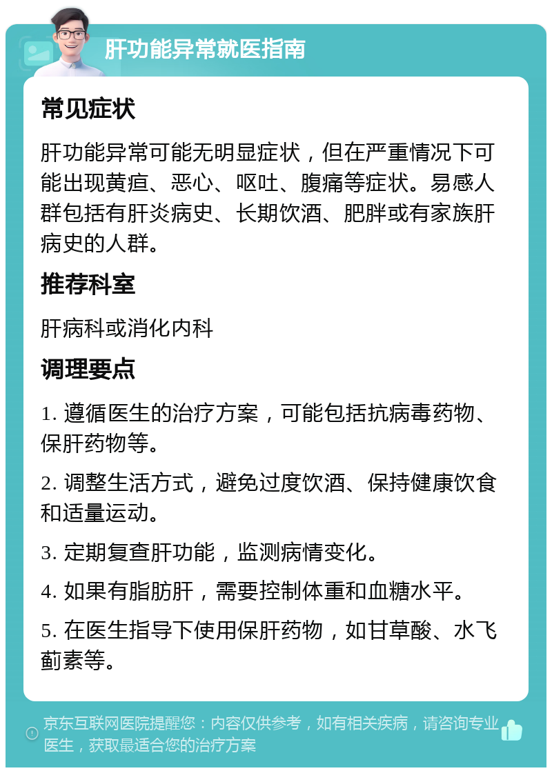 肝功能异常就医指南 常见症状 肝功能异常可能无明显症状，但在严重情况下可能出现黄疸、恶心、呕吐、腹痛等症状。易感人群包括有肝炎病史、长期饮酒、肥胖或有家族肝病史的人群。 推荐科室 肝病科或消化内科 调理要点 1. 遵循医生的治疗方案，可能包括抗病毒药物、保肝药物等。 2. 调整生活方式，避免过度饮酒、保持健康饮食和适量运动。 3. 定期复查肝功能，监测病情变化。 4. 如果有脂肪肝，需要控制体重和血糖水平。 5. 在医生指导下使用保肝药物，如甘草酸、水飞蓟素等。