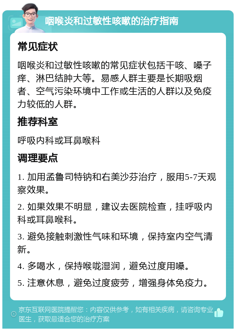 咽喉炎和过敏性咳嗽的治疗指南 常见症状 咽喉炎和过敏性咳嗽的常见症状包括干咳、嗓子痒、淋巴结肿大等。易感人群主要是长期吸烟者、空气污染环境中工作或生活的人群以及免疫力较低的人群。 推荐科室 呼吸内科或耳鼻喉科 调理要点 1. 加用孟鲁司特钠和右美沙芬治疗，服用5-7天观察效果。 2. 如果效果不明显，建议去医院检查，挂呼吸内科或耳鼻喉科。 3. 避免接触刺激性气味和环境，保持室内空气清新。 4. 多喝水，保持喉咙湿润，避免过度用嗓。 5. 注意休息，避免过度疲劳，增强身体免疫力。