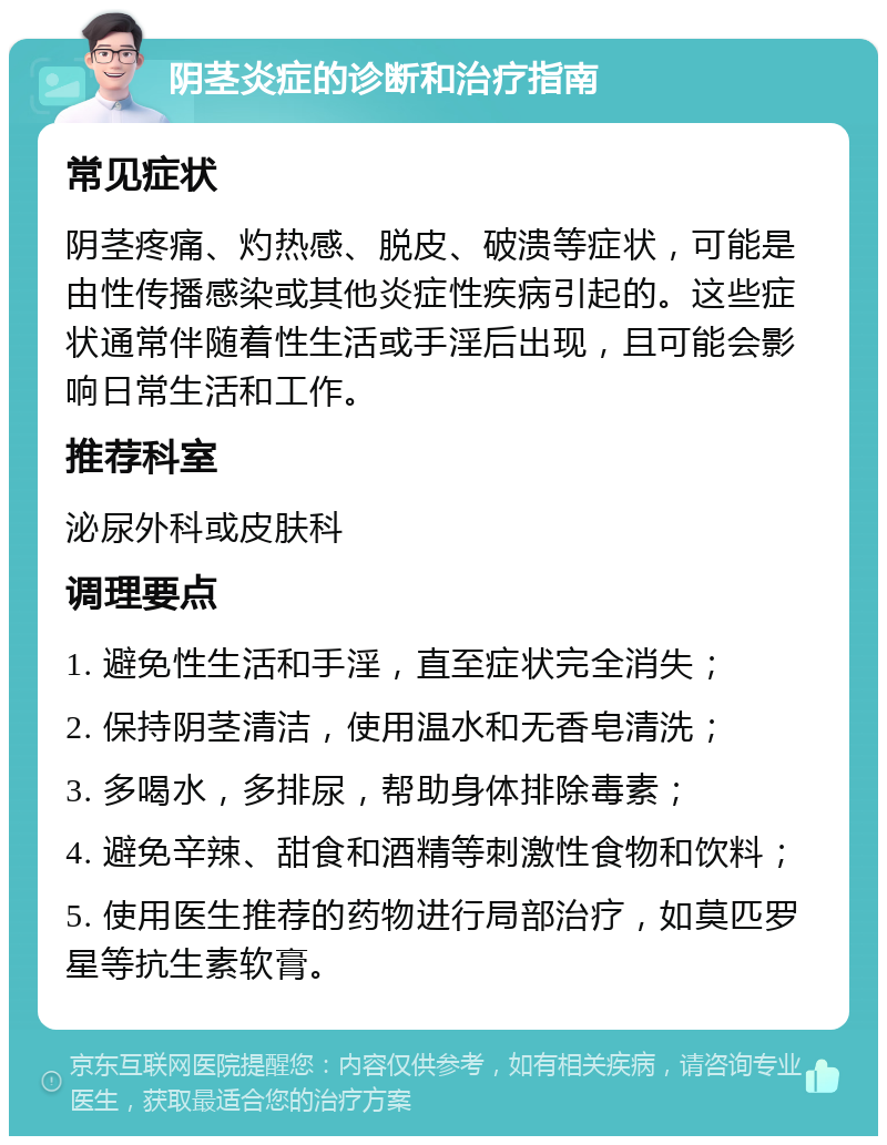 阴茎炎症的诊断和治疗指南 常见症状 阴茎疼痛、灼热感、脱皮、破溃等症状，可能是由性传播感染或其他炎症性疾病引起的。这些症状通常伴随着性生活或手淫后出现，且可能会影响日常生活和工作。 推荐科室 泌尿外科或皮肤科 调理要点 1. 避免性生活和手淫，直至症状完全消失； 2. 保持阴茎清洁，使用温水和无香皂清洗； 3. 多喝水，多排尿，帮助身体排除毒素； 4. 避免辛辣、甜食和酒精等刺激性食物和饮料； 5. 使用医生推荐的药物进行局部治疗，如莫匹罗星等抗生素软膏。