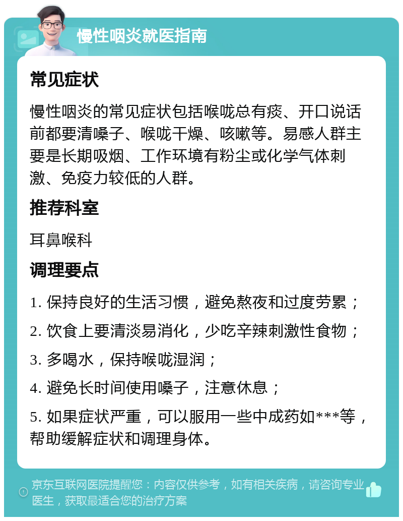 慢性咽炎就医指南 常见症状 慢性咽炎的常见症状包括喉咙总有痰、开口说话前都要清嗓子、喉咙干燥、咳嗽等。易感人群主要是长期吸烟、工作环境有粉尘或化学气体刺激、免疫力较低的人群。 推荐科室 耳鼻喉科 调理要点 1. 保持良好的生活习惯，避免熬夜和过度劳累； 2. 饮食上要清淡易消化，少吃辛辣刺激性食物； 3. 多喝水，保持喉咙湿润； 4. 避免长时间使用嗓子，注意休息； 5. 如果症状严重，可以服用一些中成药如***等，帮助缓解症状和调理身体。