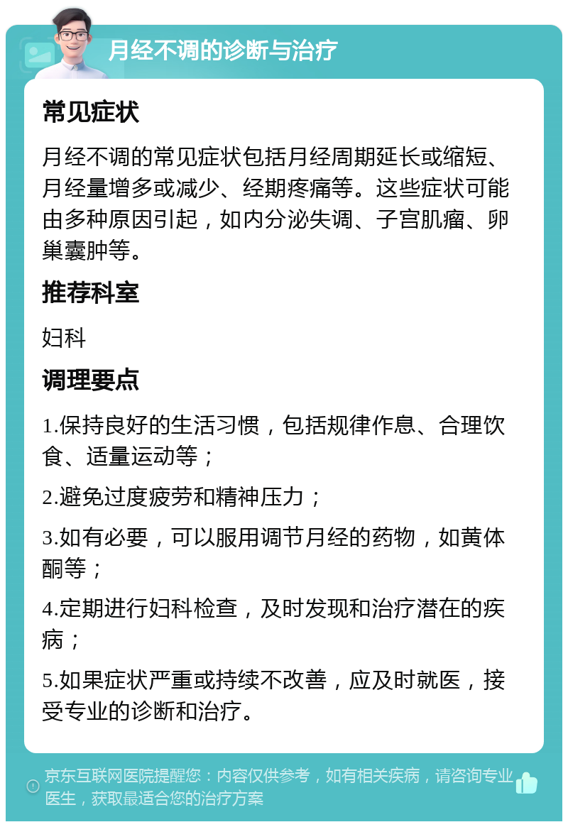 月经不调的诊断与治疗 常见症状 月经不调的常见症状包括月经周期延长或缩短、月经量增多或减少、经期疼痛等。这些症状可能由多种原因引起，如内分泌失调、子宫肌瘤、卵巢囊肿等。 推荐科室 妇科 调理要点 1.保持良好的生活习惯，包括规律作息、合理饮食、适量运动等； 2.避免过度疲劳和精神压力； 3.如有必要，可以服用调节月经的药物，如黄体酮等； 4.定期进行妇科检查，及时发现和治疗潜在的疾病； 5.如果症状严重或持续不改善，应及时就医，接受专业的诊断和治疗。