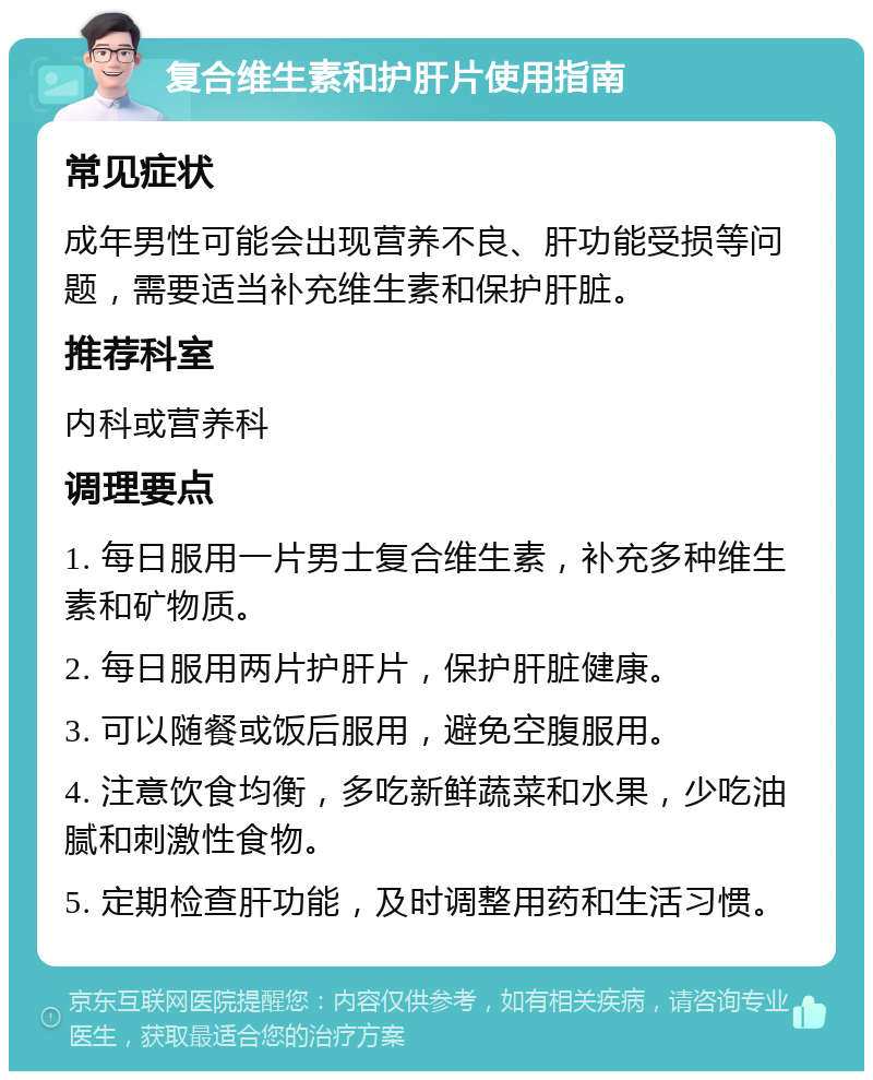 复合维生素和护肝片使用指南 常见症状 成年男性可能会出现营养不良、肝功能受损等问题，需要适当补充维生素和保护肝脏。 推荐科室 内科或营养科 调理要点 1. 每日服用一片男士复合维生素，补充多种维生素和矿物质。 2. 每日服用两片护肝片，保护肝脏健康。 3. 可以随餐或饭后服用，避免空腹服用。 4. 注意饮食均衡，多吃新鲜蔬菜和水果，少吃油腻和刺激性食物。 5. 定期检查肝功能，及时调整用药和生活习惯。