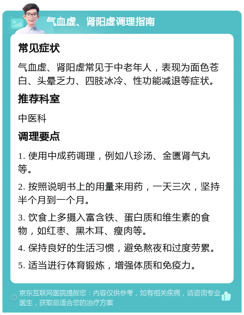 气血虚、肾阳虚调理指南 常见症状 气血虚、肾阳虚常见于中老年人，表现为面色苍白、头晕乏力、四肢冰冷、性功能减退等症状。 推荐科室 中医科 调理要点 1. 使用中成药调理，例如八珍汤、金匮肾气丸等。 2. 按照说明书上的用量来用药，一天三次，坚持半个月到一个月。 3. 饮食上多摄入富含铁、蛋白质和维生素的食物，如红枣、黑木耳、瘦肉等。 4. 保持良好的生活习惯，避免熬夜和过度劳累。 5. 适当进行体育锻炼，增强体质和免疫力。