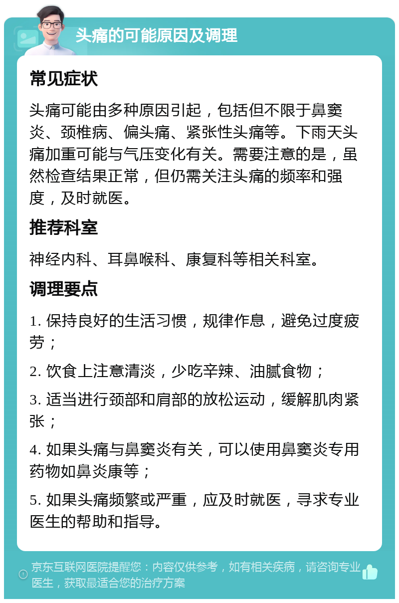 头痛的可能原因及调理 常见症状 头痛可能由多种原因引起，包括但不限于鼻窦炎、颈椎病、偏头痛、紧张性头痛等。下雨天头痛加重可能与气压变化有关。需要注意的是，虽然检查结果正常，但仍需关注头痛的频率和强度，及时就医。 推荐科室 神经内科、耳鼻喉科、康复科等相关科室。 调理要点 1. 保持良好的生活习惯，规律作息，避免过度疲劳； 2. 饮食上注意清淡，少吃辛辣、油腻食物； 3. 适当进行颈部和肩部的放松运动，缓解肌肉紧张； 4. 如果头痛与鼻窦炎有关，可以使用鼻窦炎专用药物如鼻炎康等； 5. 如果头痛频繁或严重，应及时就医，寻求专业医生的帮助和指导。