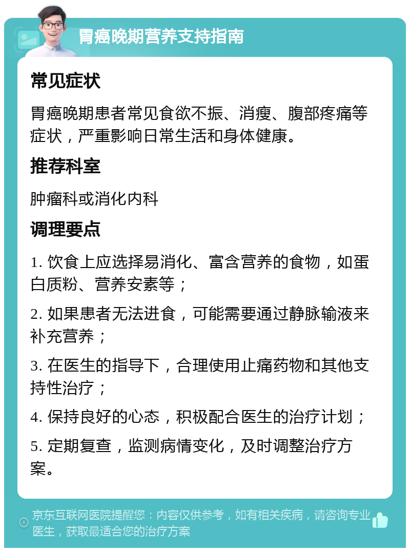 胃癌晚期营养支持指南 常见症状 胃癌晚期患者常见食欲不振、消瘦、腹部疼痛等症状，严重影响日常生活和身体健康。 推荐科室 肿瘤科或消化内科 调理要点 1. 饮食上应选择易消化、富含营养的食物，如蛋白质粉、营养安素等； 2. 如果患者无法进食，可能需要通过静脉输液来补充营养； 3. 在医生的指导下，合理使用止痛药物和其他支持性治疗； 4. 保持良好的心态，积极配合医生的治疗计划； 5. 定期复查，监测病情变化，及时调整治疗方案。