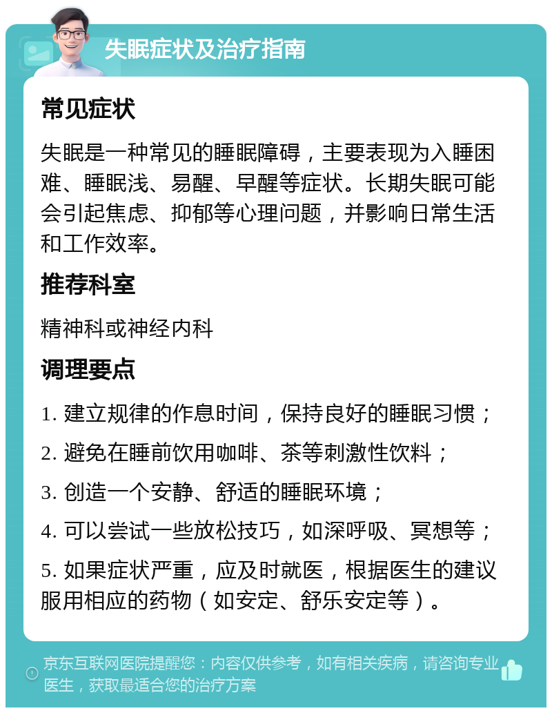 失眠症状及治疗指南 常见症状 失眠是一种常见的睡眠障碍，主要表现为入睡困难、睡眠浅、易醒、早醒等症状。长期失眠可能会引起焦虑、抑郁等心理问题，并影响日常生活和工作效率。 推荐科室 精神科或神经内科 调理要点 1. 建立规律的作息时间，保持良好的睡眠习惯； 2. 避免在睡前饮用咖啡、茶等刺激性饮料； 3. 创造一个安静、舒适的睡眠环境； 4. 可以尝试一些放松技巧，如深呼吸、冥想等； 5. 如果症状严重，应及时就医，根据医生的建议服用相应的药物（如安定、舒乐安定等）。