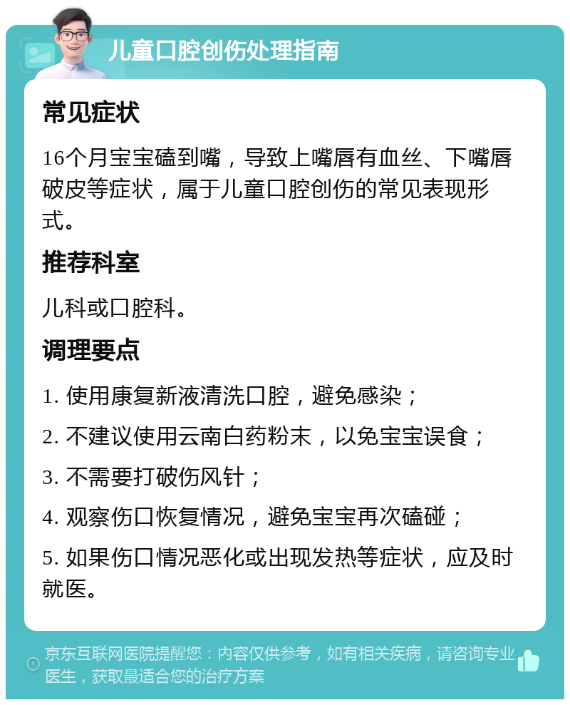 儿童口腔创伤处理指南 常见症状 16个月宝宝磕到嘴，导致上嘴唇有血丝、下嘴唇破皮等症状，属于儿童口腔创伤的常见表现形式。 推荐科室 儿科或口腔科。 调理要点 1. 使用康复新液清洗口腔，避免感染； 2. 不建议使用云南白药粉末，以免宝宝误食； 3. 不需要打破伤风针； 4. 观察伤口恢复情况，避免宝宝再次磕碰； 5. 如果伤口情况恶化或出现发热等症状，应及时就医。