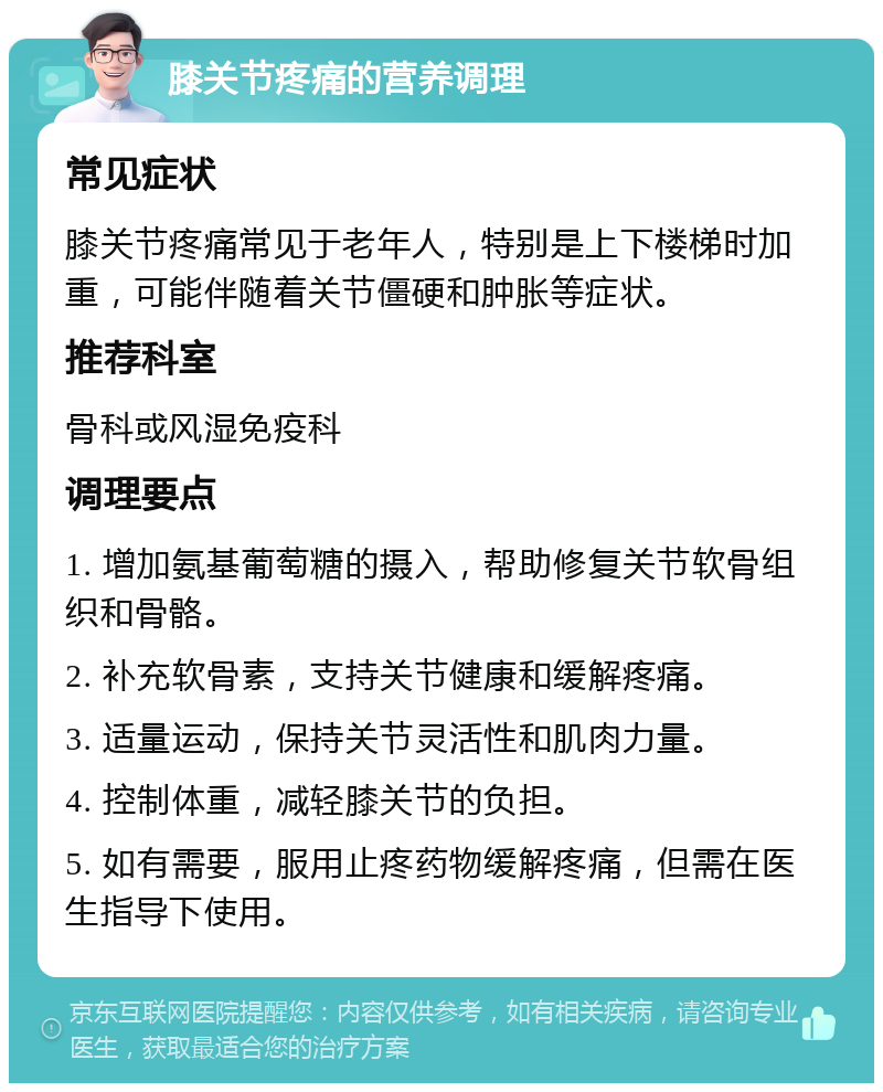 膝关节疼痛的营养调理 常见症状 膝关节疼痛常见于老年人，特别是上下楼梯时加重，可能伴随着关节僵硬和肿胀等症状。 推荐科室 骨科或风湿免疫科 调理要点 1. 增加氨基葡萄糖的摄入，帮助修复关节软骨组织和骨骼。 2. 补充软骨素，支持关节健康和缓解疼痛。 3. 适量运动，保持关节灵活性和肌肉力量。 4. 控制体重，减轻膝关节的负担。 5. 如有需要，服用止疼药物缓解疼痛，但需在医生指导下使用。