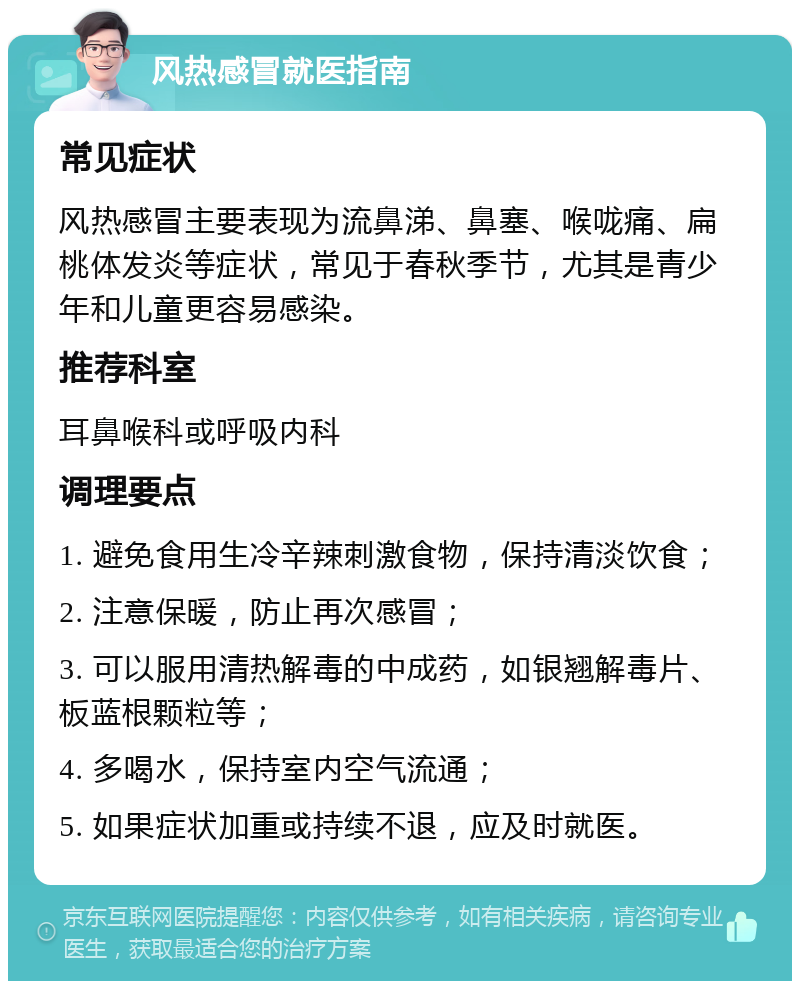 风热感冒就医指南 常见症状 风热感冒主要表现为流鼻涕、鼻塞、喉咙痛、扁桃体发炎等症状，常见于春秋季节，尤其是青少年和儿童更容易感染。 推荐科室 耳鼻喉科或呼吸内科 调理要点 1. 避免食用生冷辛辣刺激食物，保持清淡饮食； 2. 注意保暖，防止再次感冒； 3. 可以服用清热解毒的中成药，如银翘解毒片、板蓝根颗粒等； 4. 多喝水，保持室内空气流通； 5. 如果症状加重或持续不退，应及时就医。