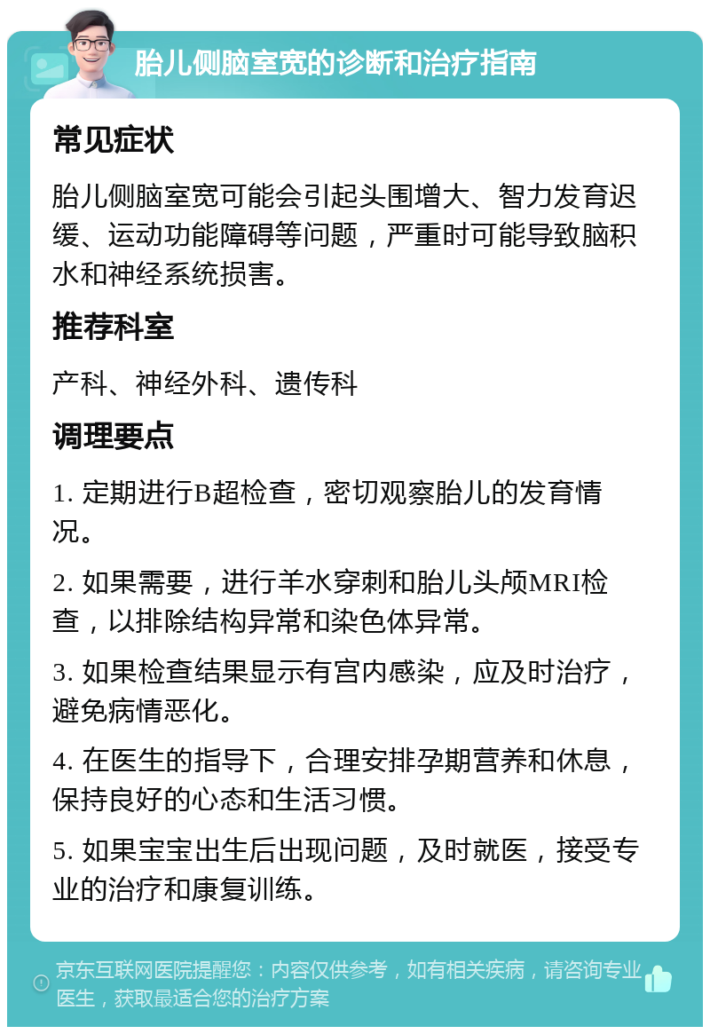 胎儿侧脑室宽的诊断和治疗指南 常见症状 胎儿侧脑室宽可能会引起头围增大、智力发育迟缓、运动功能障碍等问题，严重时可能导致脑积水和神经系统损害。 推荐科室 产科、神经外科、遗传科 调理要点 1. 定期进行B超检查，密切观察胎儿的发育情况。 2. 如果需要，进行羊水穿刺和胎儿头颅MRI检查，以排除结构异常和染色体异常。 3. 如果检查结果显示有宫内感染，应及时治疗，避免病情恶化。 4. 在医生的指导下，合理安排孕期营养和休息，保持良好的心态和生活习惯。 5. 如果宝宝出生后出现问题，及时就医，接受专业的治疗和康复训练。