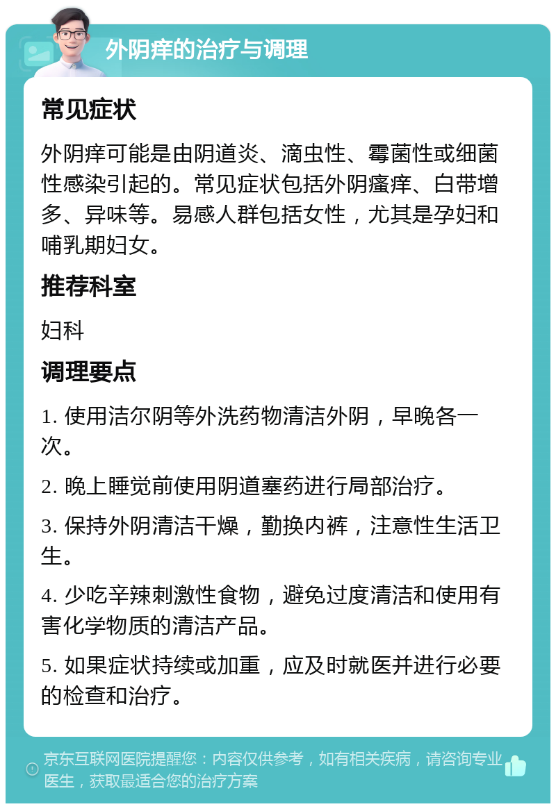 外阴痒的治疗与调理 常见症状 外阴痒可能是由阴道炎、滴虫性、霉菌性或细菌性感染引起的。常见症状包括外阴瘙痒、白带增多、异味等。易感人群包括女性，尤其是孕妇和哺乳期妇女。 推荐科室 妇科 调理要点 1. 使用洁尔阴等外洗药物清洁外阴，早晚各一次。 2. 晚上睡觉前使用阴道塞药进行局部治疗。 3. 保持外阴清洁干燥，勤换内裤，注意性生活卫生。 4. 少吃辛辣刺激性食物，避免过度清洁和使用有害化学物质的清洁产品。 5. 如果症状持续或加重，应及时就医并进行必要的检查和治疗。