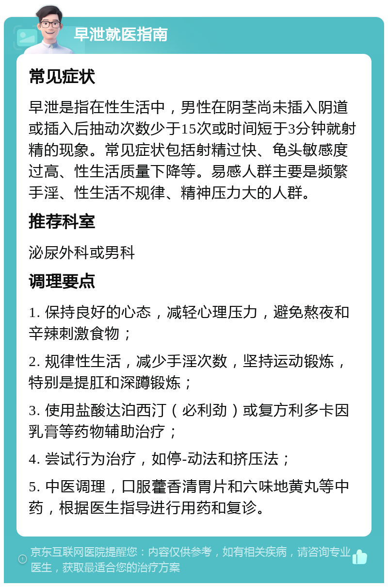 早泄就医指南 常见症状 早泄是指在性生活中，男性在阴茎尚未插入阴道或插入后抽动次数少于15次或时间短于3分钟就射精的现象。常见症状包括射精过快、龟头敏感度过高、性生活质量下降等。易感人群主要是频繁手淫、性生活不规律、精神压力大的人群。 推荐科室 泌尿外科或男科 调理要点 1. 保持良好的心态，减轻心理压力，避免熬夜和辛辣刺激食物； 2. 规律性生活，减少手淫次数，坚持运动锻炼，特别是提肛和深蹲锻炼； 3. 使用盐酸达泊西汀（必利劲）或复方利多卡因乳膏等药物辅助治疗； 4. 尝试行为治疗，如停-动法和挤压法； 5. 中医调理，口服藿香清胃片和六味地黄丸等中药，根据医生指导进行用药和复诊。