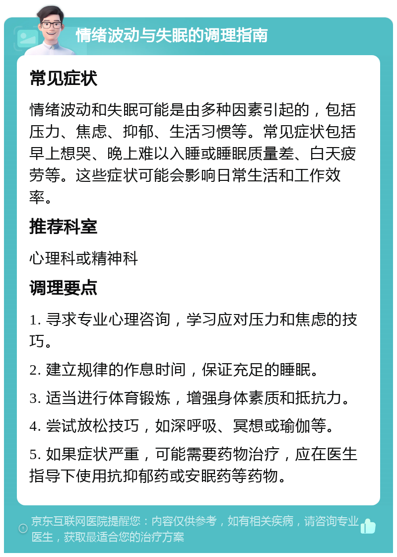 情绪波动与失眠的调理指南 常见症状 情绪波动和失眠可能是由多种因素引起的，包括压力、焦虑、抑郁、生活习惯等。常见症状包括早上想哭、晚上难以入睡或睡眠质量差、白天疲劳等。这些症状可能会影响日常生活和工作效率。 推荐科室 心理科或精神科 调理要点 1. 寻求专业心理咨询，学习应对压力和焦虑的技巧。 2. 建立规律的作息时间，保证充足的睡眠。 3. 适当进行体育锻炼，增强身体素质和抵抗力。 4. 尝试放松技巧，如深呼吸、冥想或瑜伽等。 5. 如果症状严重，可能需要药物治疗，应在医生指导下使用抗抑郁药或安眠药等药物。