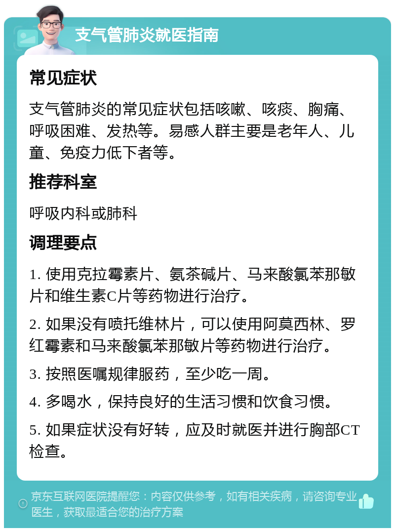 支气管肺炎就医指南 常见症状 支气管肺炎的常见症状包括咳嗽、咳痰、胸痛、呼吸困难、发热等。易感人群主要是老年人、儿童、免疫力低下者等。 推荐科室 呼吸内科或肺科 调理要点 1. 使用克拉霉素片、氨茶碱片、马来酸氯苯那敏片和维生素C片等药物进行治疗。 2. 如果没有喷托维林片，可以使用阿莫西林、罗红霉素和马来酸氯苯那敏片等药物进行治疗。 3. 按照医嘱规律服药，至少吃一周。 4. 多喝水，保持良好的生活习惯和饮食习惯。 5. 如果症状没有好转，应及时就医并进行胸部CT检查。