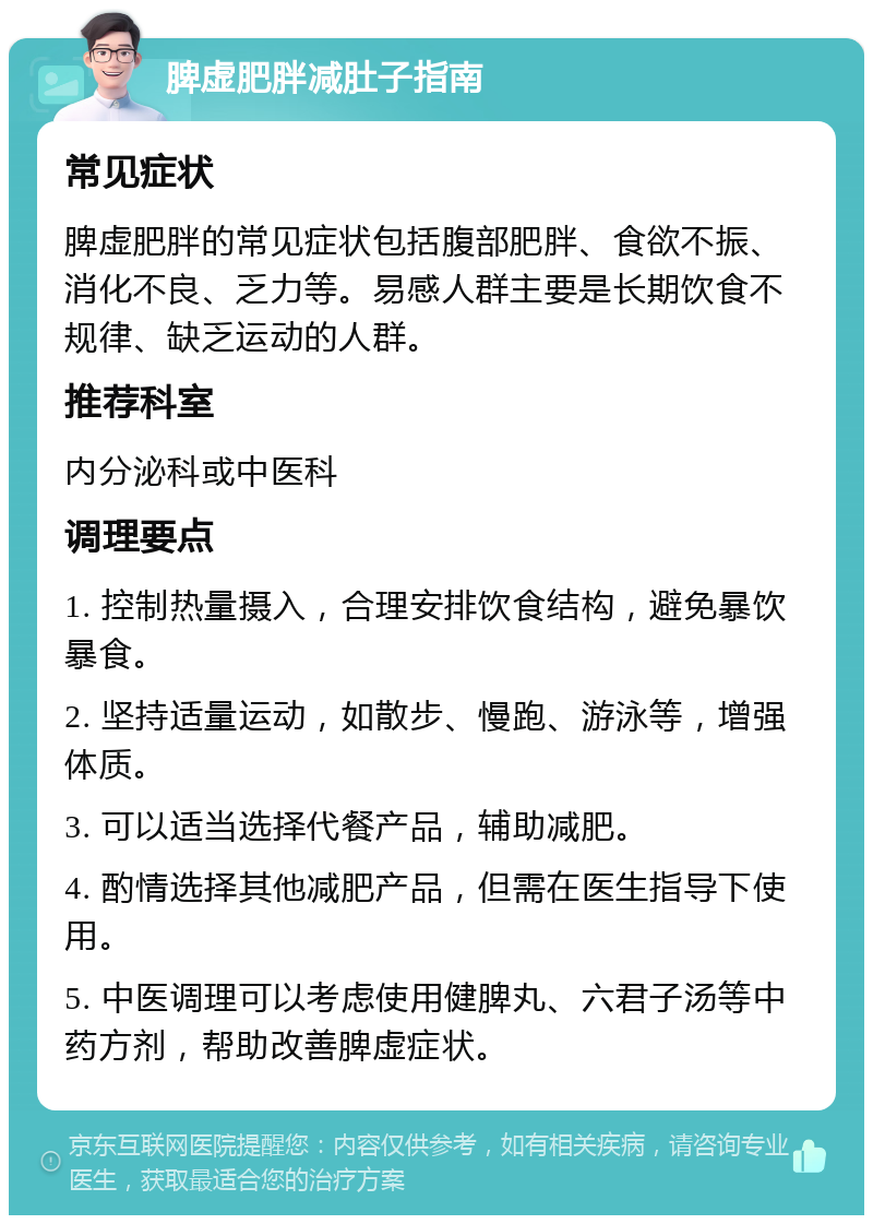 脾虚肥胖减肚子指南 常见症状 脾虚肥胖的常见症状包括腹部肥胖、食欲不振、消化不良、乏力等。易感人群主要是长期饮食不规律、缺乏运动的人群。 推荐科室 内分泌科或中医科 调理要点 1. 控制热量摄入，合理安排饮食结构，避免暴饮暴食。 2. 坚持适量运动，如散步、慢跑、游泳等，增强体质。 3. 可以适当选择代餐产品，辅助减肥。 4. 酌情选择其他减肥产品，但需在医生指导下使用。 5. 中医调理可以考虑使用健脾丸、六君子汤等中药方剂，帮助改善脾虚症状。