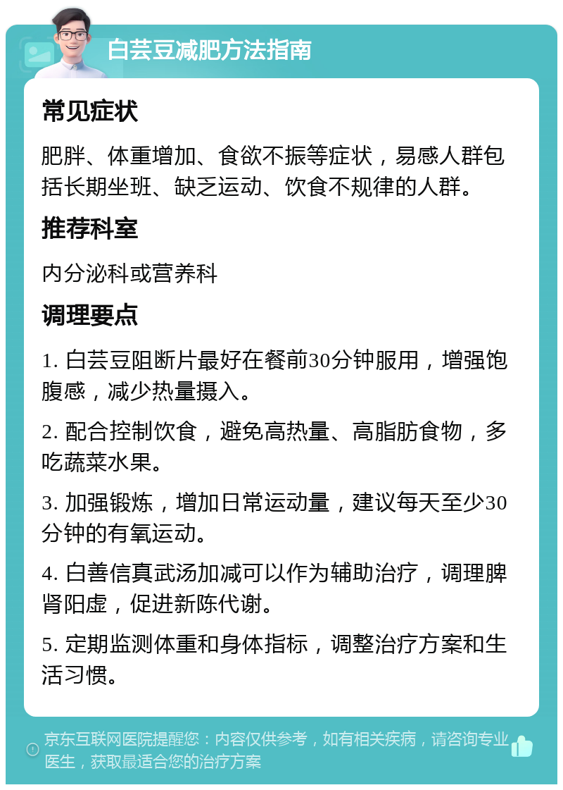 白芸豆减肥方法指南 常见症状 肥胖、体重增加、食欲不振等症状，易感人群包括长期坐班、缺乏运动、饮食不规律的人群。 推荐科室 内分泌科或营养科 调理要点 1. 白芸豆阻断片最好在餐前30分钟服用，增强饱腹感，减少热量摄入。 2. 配合控制饮食，避免高热量、高脂肪食物，多吃蔬菜水果。 3. 加强锻炼，增加日常运动量，建议每天至少30分钟的有氧运动。 4. 白善信真武汤加减可以作为辅助治疗，调理脾肾阳虚，促进新陈代谢。 5. 定期监测体重和身体指标，调整治疗方案和生活习惯。