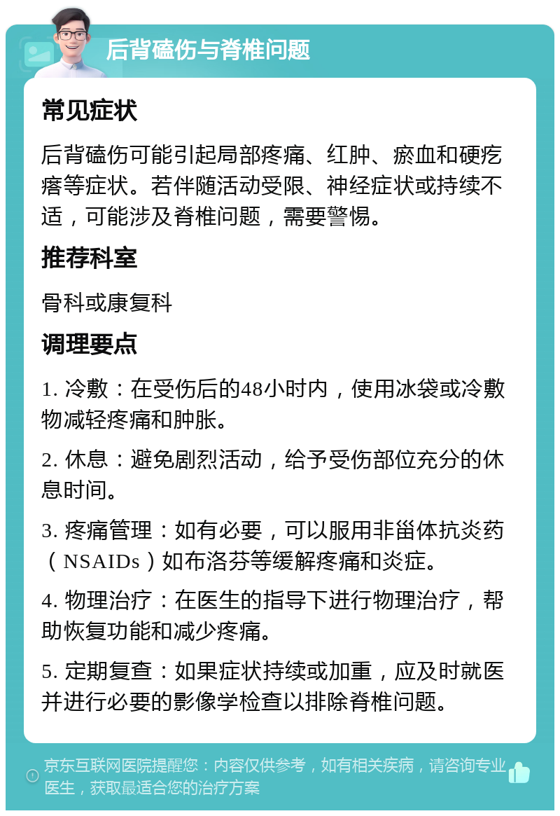 后背磕伤与脊椎问题 常见症状 后背磕伤可能引起局部疼痛、红肿、瘀血和硬疙瘩等症状。若伴随活动受限、神经症状或持续不适，可能涉及脊椎问题，需要警惕。 推荐科室 骨科或康复科 调理要点 1. 冷敷：在受伤后的48小时内，使用冰袋或冷敷物减轻疼痛和肿胀。 2. 休息：避免剧烈活动，给予受伤部位充分的休息时间。 3. 疼痛管理：如有必要，可以服用非甾体抗炎药（NSAIDs）如布洛芬等缓解疼痛和炎症。 4. 物理治疗：在医生的指导下进行物理治疗，帮助恢复功能和减少疼痛。 5. 定期复查：如果症状持续或加重，应及时就医并进行必要的影像学检查以排除脊椎问题。