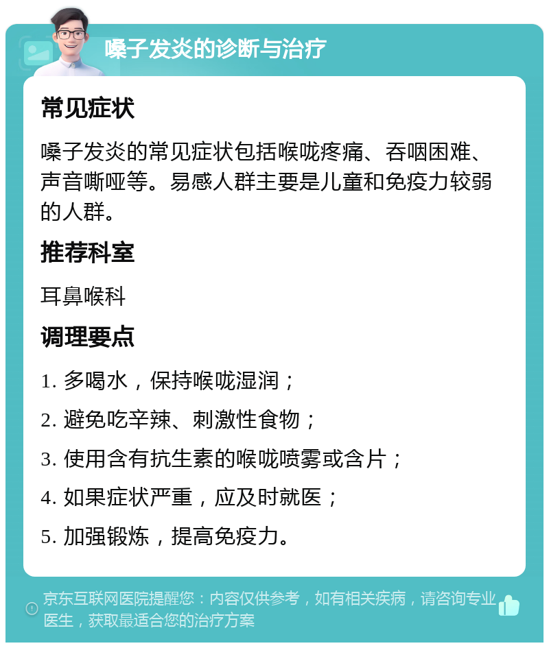 嗓子发炎的诊断与治疗 常见症状 嗓子发炎的常见症状包括喉咙疼痛、吞咽困难、声音嘶哑等。易感人群主要是儿童和免疫力较弱的人群。 推荐科室 耳鼻喉科 调理要点 1. 多喝水，保持喉咙湿润； 2. 避免吃辛辣、刺激性食物； 3. 使用含有抗生素的喉咙喷雾或含片； 4. 如果症状严重，应及时就医； 5. 加强锻炼，提高免疫力。