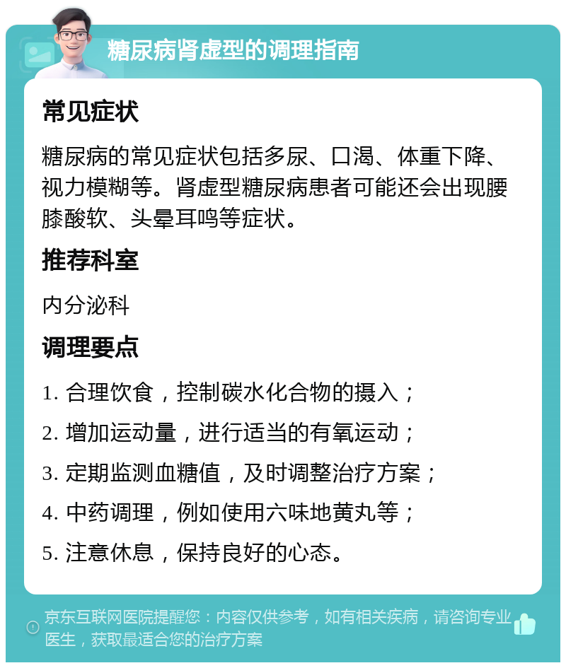 糖尿病肾虚型的调理指南 常见症状 糖尿病的常见症状包括多尿、口渴、体重下降、视力模糊等。肾虚型糖尿病患者可能还会出现腰膝酸软、头晕耳鸣等症状。 推荐科室 内分泌科 调理要点 1. 合理饮食，控制碳水化合物的摄入； 2. 增加运动量，进行适当的有氧运动； 3. 定期监测血糖值，及时调整治疗方案； 4. 中药调理，例如使用六味地黄丸等； 5. 注意休息，保持良好的心态。