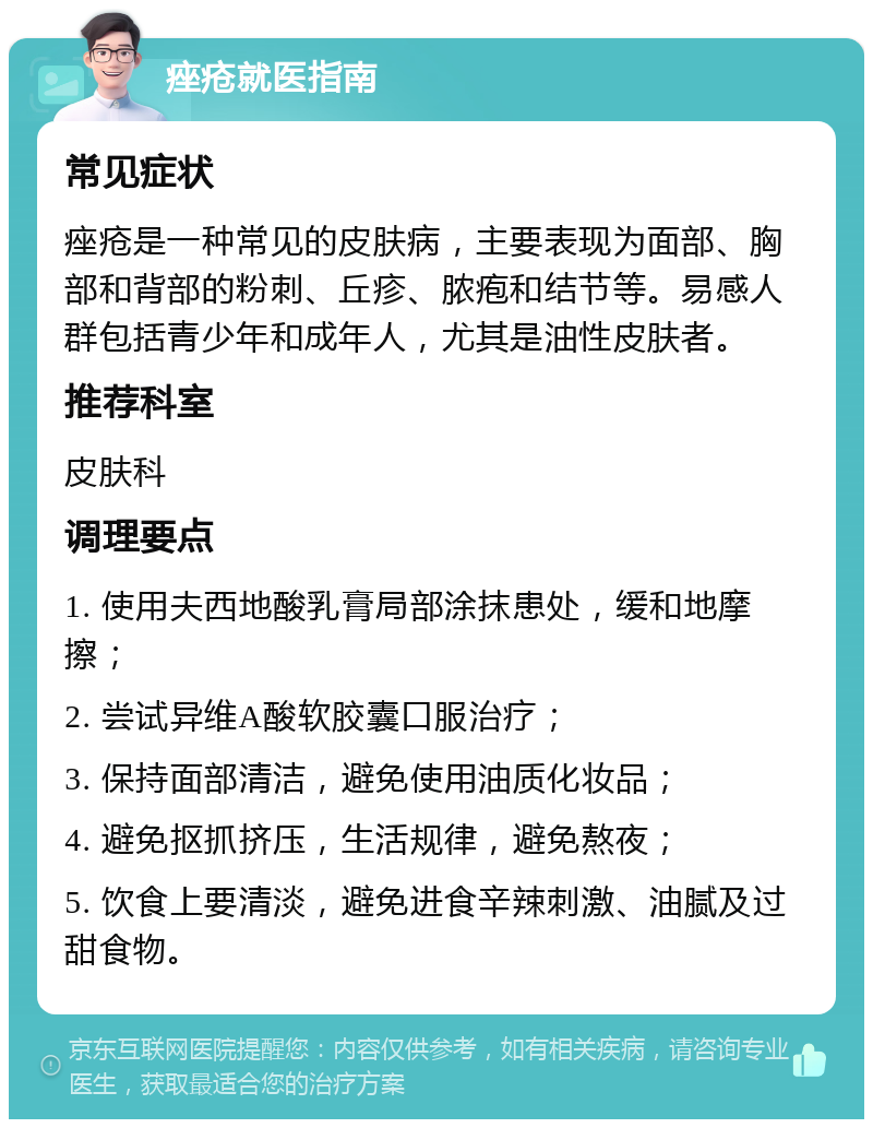 痤疮就医指南 常见症状 痤疮是一种常见的皮肤病，主要表现为面部、胸部和背部的粉刺、丘疹、脓疱和结节等。易感人群包括青少年和成年人，尤其是油性皮肤者。 推荐科室 皮肤科 调理要点 1. 使用夫西地酸乳膏局部涂抹患处，缓和地摩擦； 2. 尝试异维A酸软胶囊口服治疗； 3. 保持面部清洁，避免使用油质化妆品； 4. 避免抠抓挤压，生活规律，避免熬夜； 5. 饮食上要清淡，避免进食辛辣刺激、油腻及过甜食物。