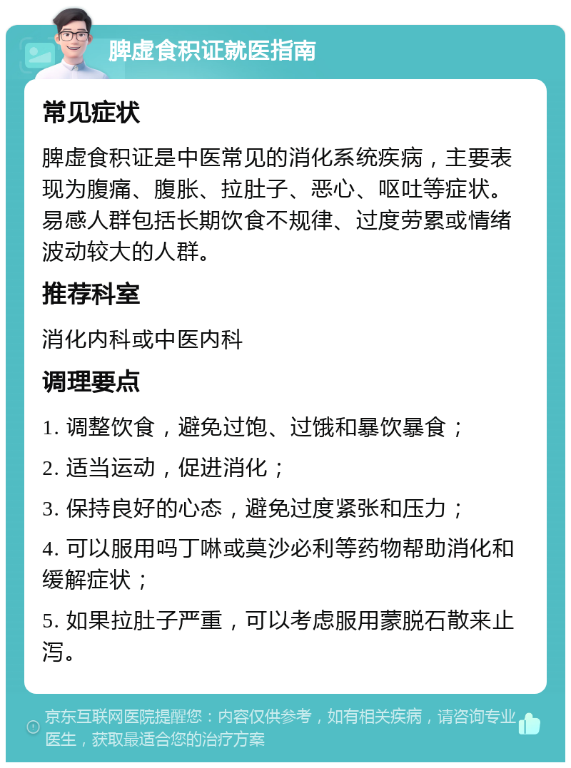 脾虚食积证就医指南 常见症状 脾虚食积证是中医常见的消化系统疾病，主要表现为腹痛、腹胀、拉肚子、恶心、呕吐等症状。易感人群包括长期饮食不规律、过度劳累或情绪波动较大的人群。 推荐科室 消化内科或中医内科 调理要点 1. 调整饮食，避免过饱、过饿和暴饮暴食； 2. 适当运动，促进消化； 3. 保持良好的心态，避免过度紧张和压力； 4. 可以服用吗丁啉或莫沙必利等药物帮助消化和缓解症状； 5. 如果拉肚子严重，可以考虑服用蒙脱石散来止泻。