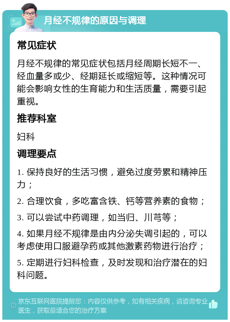 月经不规律的原因与调理 常见症状 月经不规律的常见症状包括月经周期长短不一、经血量多或少、经期延长或缩短等。这种情况可能会影响女性的生育能力和生活质量，需要引起重视。 推荐科室 妇科 调理要点 1. 保持良好的生活习惯，避免过度劳累和精神压力； 2. 合理饮食，多吃富含铁、钙等营养素的食物； 3. 可以尝试中药调理，如当归、川芎等； 4. 如果月经不规律是由内分泌失调引起的，可以考虑使用口服避孕药或其他激素药物进行治疗； 5. 定期进行妇科检查，及时发现和治疗潜在的妇科问题。