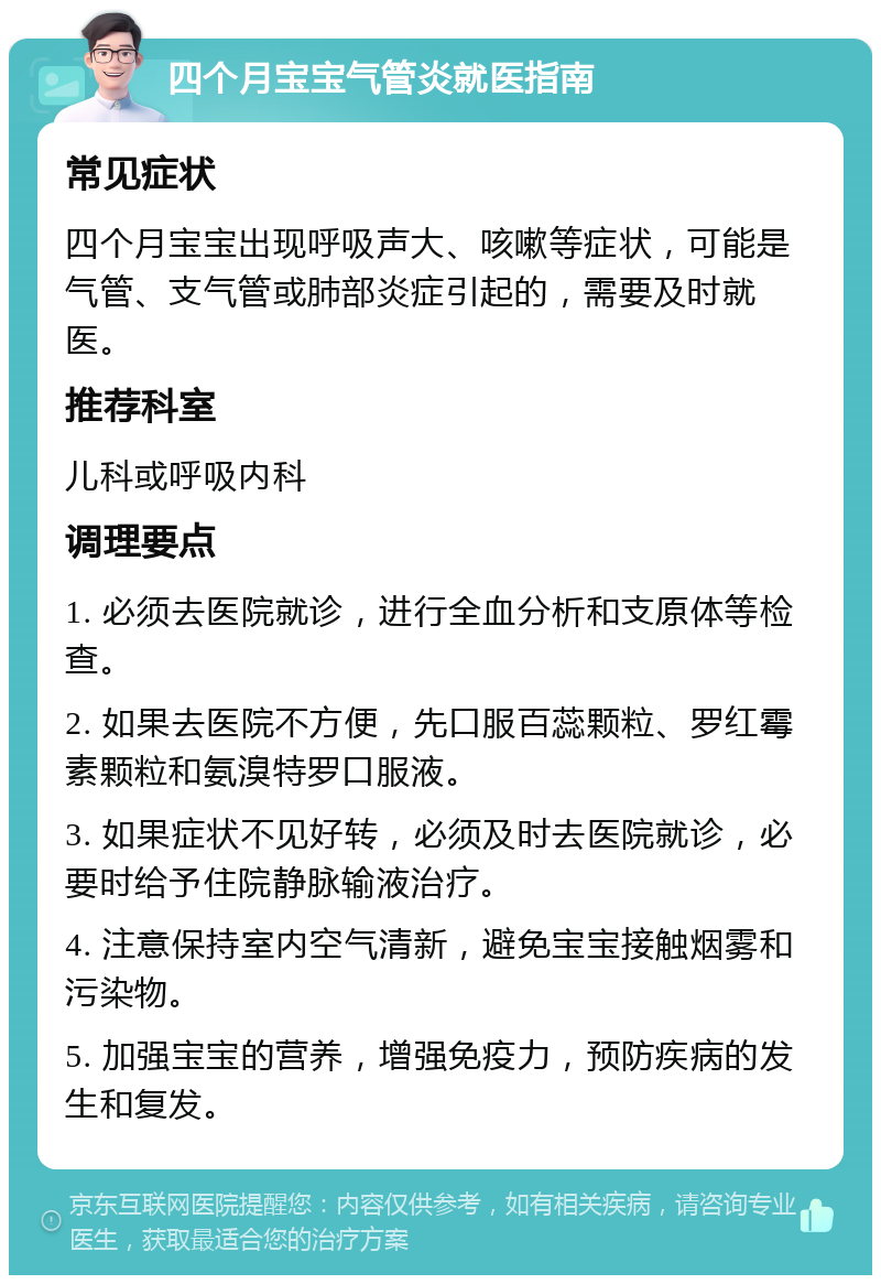 四个月宝宝气管炎就医指南 常见症状 四个月宝宝出现呼吸声大、咳嗽等症状，可能是气管、支气管或肺部炎症引起的，需要及时就医。 推荐科室 儿科或呼吸内科 调理要点 1. 必须去医院就诊，进行全血分析和支原体等检查。 2. 如果去医院不方便，先口服百蕊颗粒、罗红霉素颗粒和氨溴特罗口服液。 3. 如果症状不见好转，必须及时去医院就诊，必要时给予住院静脉输液治疗。 4. 注意保持室内空气清新，避免宝宝接触烟雾和污染物。 5. 加强宝宝的营养，增强免疫力，预防疾病的发生和复发。