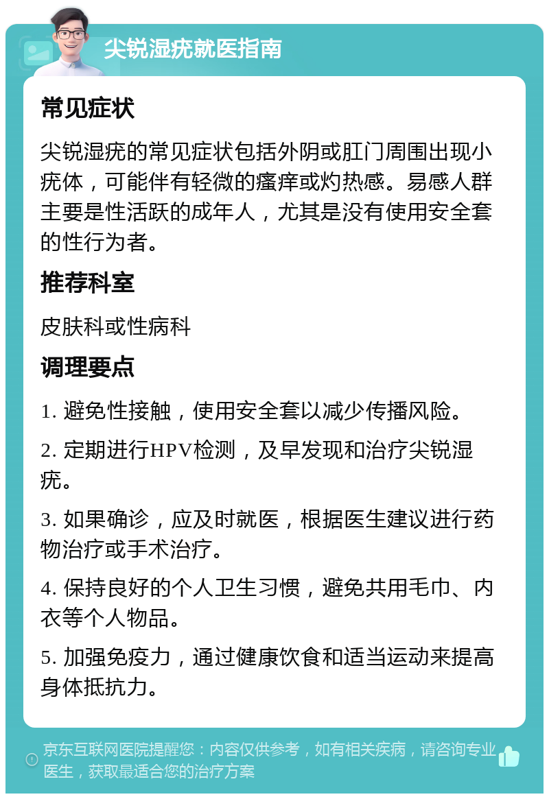 尖锐湿疣就医指南 常见症状 尖锐湿疣的常见症状包括外阴或肛门周围出现小疣体，可能伴有轻微的瘙痒或灼热感。易感人群主要是性活跃的成年人，尤其是没有使用安全套的性行为者。 推荐科室 皮肤科或性病科 调理要点 1. 避免性接触，使用安全套以减少传播风险。 2. 定期进行HPV检测，及早发现和治疗尖锐湿疣。 3. 如果确诊，应及时就医，根据医生建议进行药物治疗或手术治疗。 4. 保持良好的个人卫生习惯，避免共用毛巾、内衣等个人物品。 5. 加强免疫力，通过健康饮食和适当运动来提高身体抵抗力。