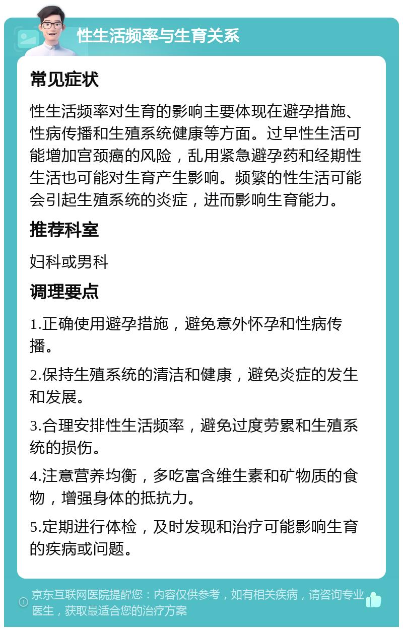 性生活频率与生育关系 常见症状 性生活频率对生育的影响主要体现在避孕措施、性病传播和生殖系统健康等方面。过早性生活可能增加宫颈癌的风险，乱用紧急避孕药和经期性生活也可能对生育产生影响。频繁的性生活可能会引起生殖系统的炎症，进而影响生育能力。 推荐科室 妇科或男科 调理要点 1.正确使用避孕措施，避免意外怀孕和性病传播。 2.保持生殖系统的清洁和健康，避免炎症的发生和发展。 3.合理安排性生活频率，避免过度劳累和生殖系统的损伤。 4.注意营养均衡，多吃富含维生素和矿物质的食物，增强身体的抵抗力。 5.定期进行体检，及时发现和治疗可能影响生育的疾病或问题。