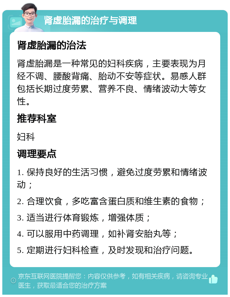 肾虚胎漏的治疗与调理 肾虚胎漏的治法 肾虚胎漏是一种常见的妇科疾病，主要表现为月经不调、腰酸背痛、胎动不安等症状。易感人群包括长期过度劳累、营养不良、情绪波动大等女性。 推荐科室 妇科 调理要点 1. 保持良好的生活习惯，避免过度劳累和情绪波动； 2. 合理饮食，多吃富含蛋白质和维生素的食物； 3. 适当进行体育锻炼，增强体质； 4. 可以服用中药调理，如补肾安胎丸等； 5. 定期进行妇科检查，及时发现和治疗问题。