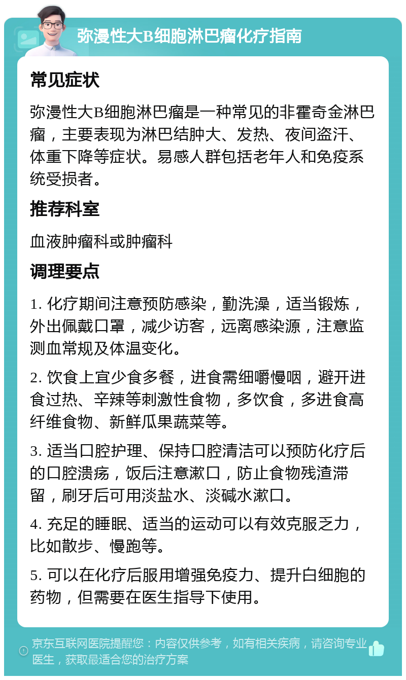 弥漫性大B细胞淋巴瘤化疗指南 常见症状 弥漫性大B细胞淋巴瘤是一种常见的非霍奇金淋巴瘤，主要表现为淋巴结肿大、发热、夜间盗汗、体重下降等症状。易感人群包括老年人和免疫系统受损者。 推荐科室 血液肿瘤科或肿瘤科 调理要点 1. 化疗期间注意预防感染，勤洗澡，适当锻炼，外出佩戴口罩，减少访客，远离感染源，注意监测血常规及体温变化。 2. 饮食上宜少食多餐，进食需细嚼慢咽，避开进食过热、辛辣等刺激性食物，多饮食，多进食高纤维食物、新鲜瓜果蔬菜等。 3. 适当口腔护理、保持口腔清洁可以预防化疗后的口腔溃疡，饭后注意漱口，防止食物残渣滞留，刷牙后可用淡盐水、淡碱水漱口。 4. 充足的睡眠、适当的运动可以有效克服乏力，比如散步、慢跑等。 5. 可以在化疗后服用增强免疫力、提升白细胞的药物，但需要在医生指导下使用。