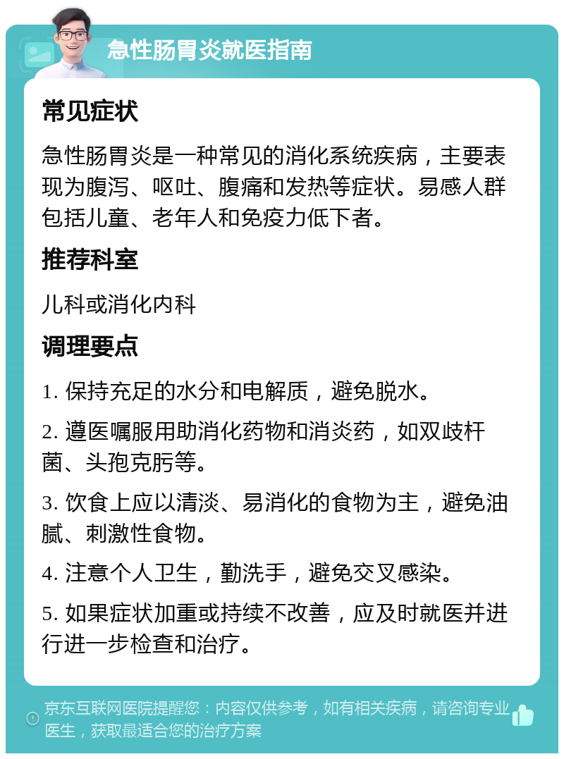 急性肠胃炎就医指南 常见症状 急性肠胃炎是一种常见的消化系统疾病，主要表现为腹泻、呕吐、腹痛和发热等症状。易感人群包括儿童、老年人和免疫力低下者。 推荐科室 儿科或消化内科 调理要点 1. 保持充足的水分和电解质，避免脱水。 2. 遵医嘱服用助消化药物和消炎药，如双歧杆菌、头孢克肟等。 3. 饮食上应以清淡、易消化的食物为主，避免油腻、刺激性食物。 4. 注意个人卫生，勤洗手，避免交叉感染。 5. 如果症状加重或持续不改善，应及时就医并进行进一步检查和治疗。