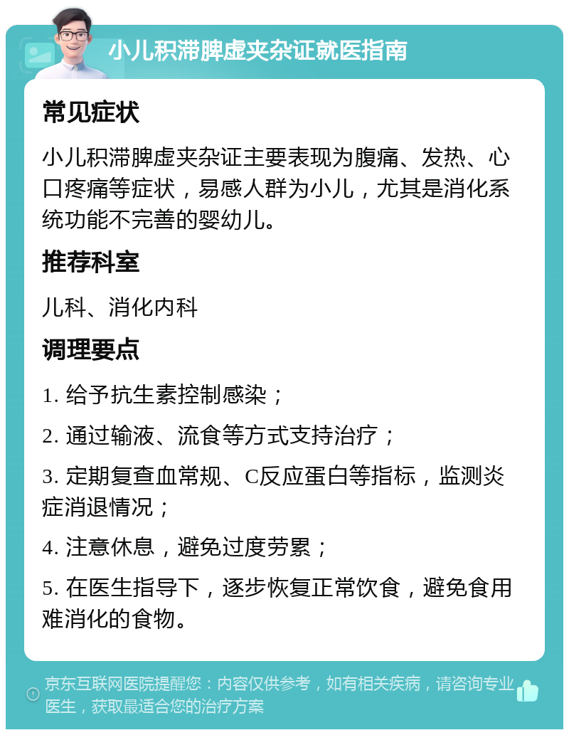 小儿积滞脾虚夹杂证就医指南 常见症状 小儿积滞脾虚夹杂证主要表现为腹痛、发热、心口疼痛等症状，易感人群为小儿，尤其是消化系统功能不完善的婴幼儿。 推荐科室 儿科、消化内科 调理要点 1. 给予抗生素控制感染； 2. 通过输液、流食等方式支持治疗； 3. 定期复查血常规、C反应蛋白等指标，监测炎症消退情况； 4. 注意休息，避免过度劳累； 5. 在医生指导下，逐步恢复正常饮食，避免食用难消化的食物。