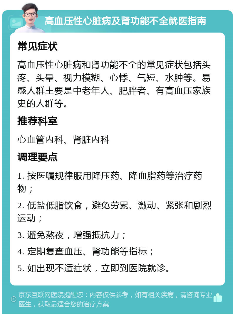 高血压性心脏病及肾功能不全就医指南 常见症状 高血压性心脏病和肾功能不全的常见症状包括头疼、头晕、视力模糊、心悸、气短、水肿等。易感人群主要是中老年人、肥胖者、有高血压家族史的人群等。 推荐科室 心血管内科、肾脏内科 调理要点 1. 按医嘱规律服用降压药、降血脂药等治疗药物； 2. 低盐低脂饮食，避免劳累、激动、紧张和剧烈运动； 3. 避免熬夜，增强抵抗力； 4. 定期复查血压、肾功能等指标； 5. 如出现不适症状，立即到医院就诊。