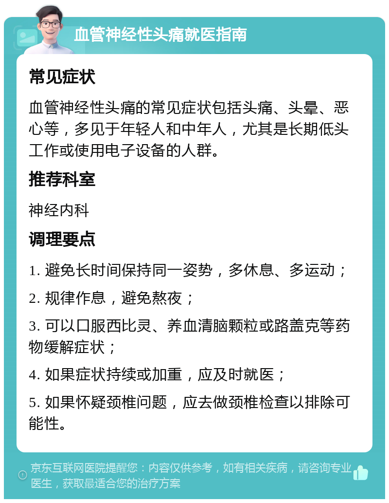 血管神经性头痛就医指南 常见症状 血管神经性头痛的常见症状包括头痛、头晕、恶心等，多见于年轻人和中年人，尤其是长期低头工作或使用电子设备的人群。 推荐科室 神经内科 调理要点 1. 避免长时间保持同一姿势，多休息、多运动； 2. 规律作息，避免熬夜； 3. 可以口服西比灵、养血清脑颗粒或路盖克等药物缓解症状； 4. 如果症状持续或加重，应及时就医； 5. 如果怀疑颈椎问题，应去做颈椎检查以排除可能性。