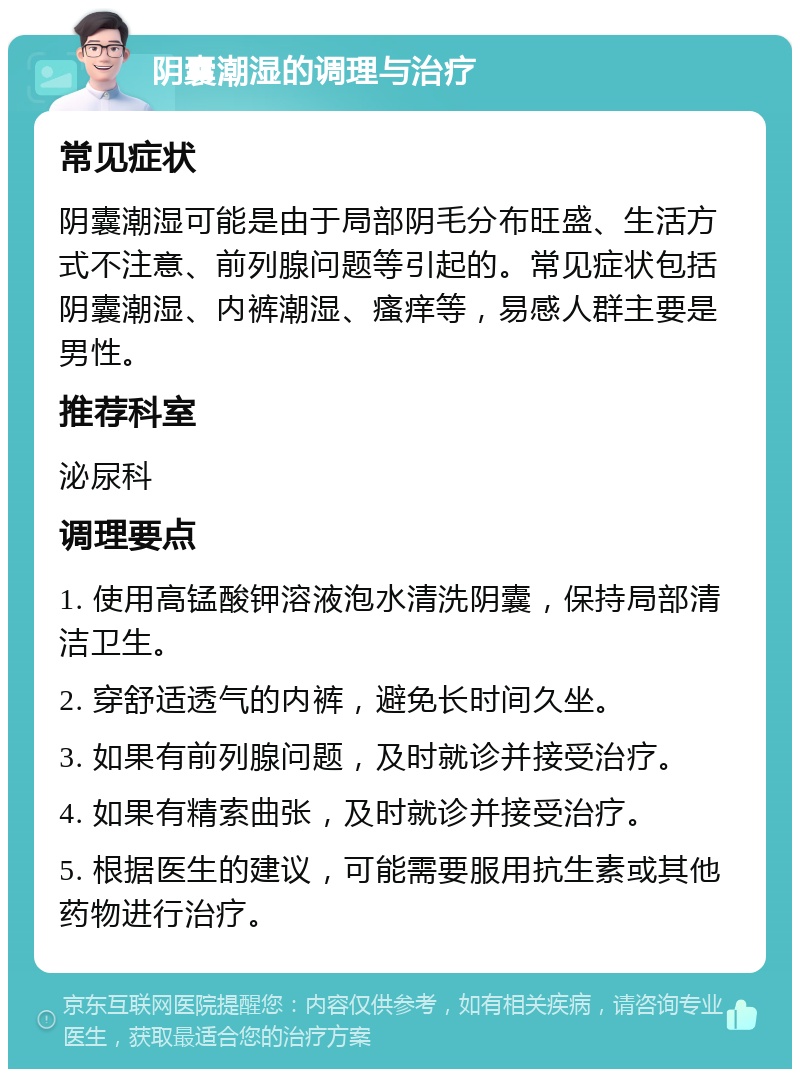 阴囊潮湿的调理与治疗 常见症状 阴囊潮湿可能是由于局部阴毛分布旺盛、生活方式不注意、前列腺问题等引起的。常见症状包括阴囊潮湿、内裤潮湿、瘙痒等，易感人群主要是男性。 推荐科室 泌尿科 调理要点 1. 使用高锰酸钾溶液泡水清洗阴囊，保持局部清洁卫生。 2. 穿舒适透气的内裤，避免长时间久坐。 3. 如果有前列腺问题，及时就诊并接受治疗。 4. 如果有精索曲张，及时就诊并接受治疗。 5. 根据医生的建议，可能需要服用抗生素或其他药物进行治疗。