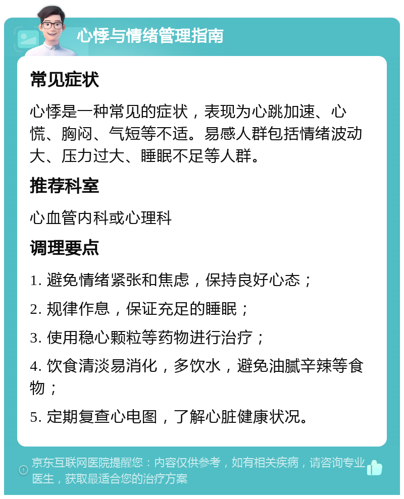 心悸与情绪管理指南 常见症状 心悸是一种常见的症状，表现为心跳加速、心慌、胸闷、气短等不适。易感人群包括情绪波动大、压力过大、睡眠不足等人群。 推荐科室 心血管内科或心理科 调理要点 1. 避免情绪紧张和焦虑，保持良好心态； 2. 规律作息，保证充足的睡眠； 3. 使用稳心颗粒等药物进行治疗； 4. 饮食清淡易消化，多饮水，避免油腻辛辣等食物； 5. 定期复查心电图，了解心脏健康状况。