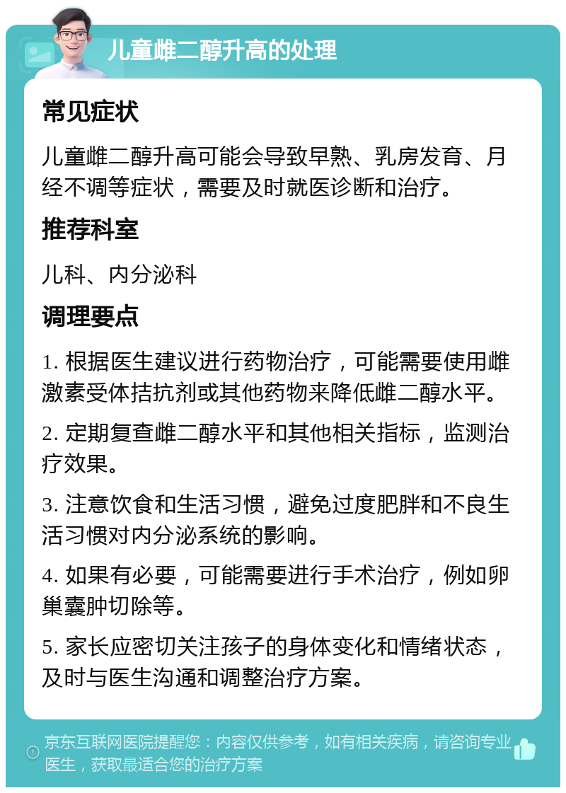 儿童雌二醇升高的处理 常见症状 儿童雌二醇升高可能会导致早熟、乳房发育、月经不调等症状，需要及时就医诊断和治疗。 推荐科室 儿科、内分泌科 调理要点 1. 根据医生建议进行药物治疗，可能需要使用雌激素受体拮抗剂或其他药物来降低雌二醇水平。 2. 定期复查雌二醇水平和其他相关指标，监测治疗效果。 3. 注意饮食和生活习惯，避免过度肥胖和不良生活习惯对内分泌系统的影响。 4. 如果有必要，可能需要进行手术治疗，例如卵巢囊肿切除等。 5. 家长应密切关注孩子的身体变化和情绪状态，及时与医生沟通和调整治疗方案。