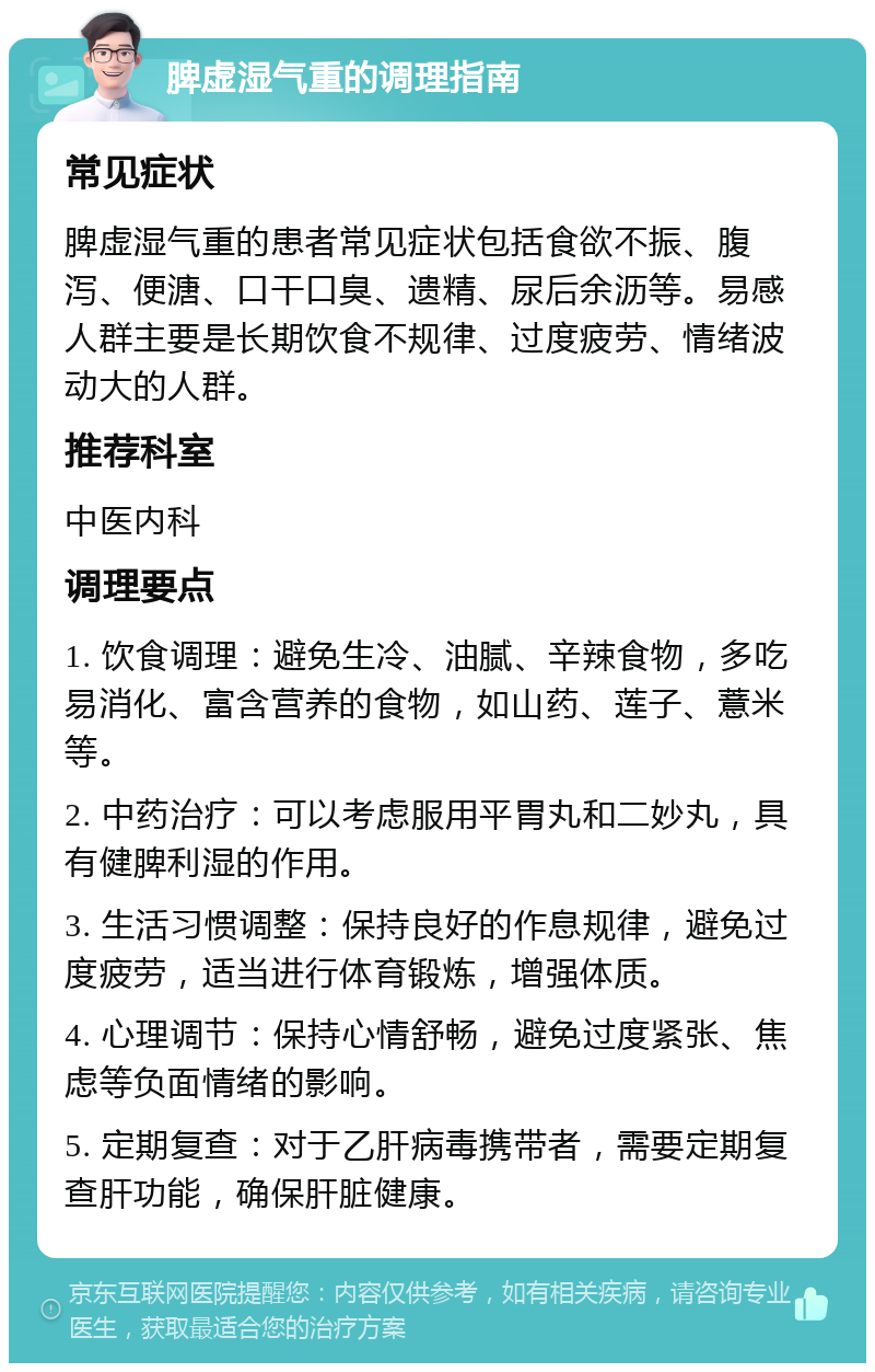 脾虚湿气重的调理指南 常见症状 脾虚湿气重的患者常见症状包括食欲不振、腹泻、便溏、口干口臭、遗精、尿后余沥等。易感人群主要是长期饮食不规律、过度疲劳、情绪波动大的人群。 推荐科室 中医内科 调理要点 1. 饮食调理：避免生冷、油腻、辛辣食物，多吃易消化、富含营养的食物，如山药、莲子、薏米等。 2. 中药治疗：可以考虑服用平胃丸和二妙丸，具有健脾利湿的作用。 3. 生活习惯调整：保持良好的作息规律，避免过度疲劳，适当进行体育锻炼，增强体质。 4. 心理调节：保持心情舒畅，避免过度紧张、焦虑等负面情绪的影响。 5. 定期复查：对于乙肝病毒携带者，需要定期复查肝功能，确保肝脏健康。