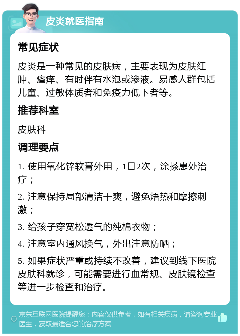 皮炎就医指南 常见症状 皮炎是一种常见的皮肤病，主要表现为皮肤红肿、瘙痒、有时伴有水泡或渗液。易感人群包括儿童、过敏体质者和免疫力低下者等。 推荐科室 皮肤科 调理要点 1. 使用氧化锌软膏外用，1日2次，涂搽患处治疗； 2. 注意保持局部清洁干爽，避免焐热和摩擦刺激； 3. 给孩子穿宽松透气的纯棉衣物； 4. 注意室内通风换气，外出注意防晒； 5. 如果症状严重或持续不改善，建议到线下医院皮肤科就诊，可能需要进行血常规、皮肤镜检查等进一步检查和治疗。