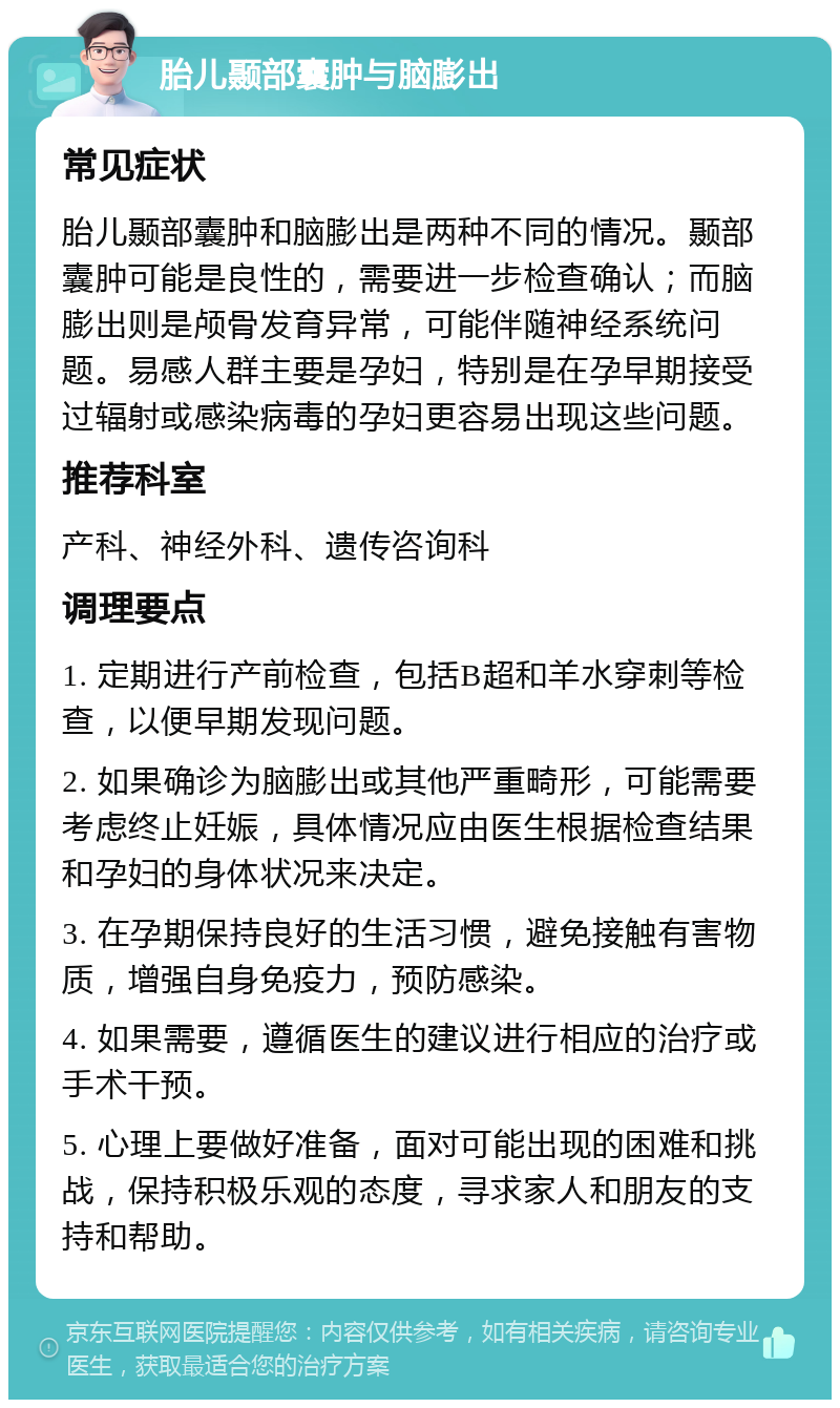 胎儿颞部囊肿与脑膨出 常见症状 胎儿颞部囊肿和脑膨出是两种不同的情况。颞部囊肿可能是良性的，需要进一步检查确认；而脑膨出则是颅骨发育异常，可能伴随神经系统问题。易感人群主要是孕妇，特别是在孕早期接受过辐射或感染病毒的孕妇更容易出现这些问题。 推荐科室 产科、神经外科、遗传咨询科 调理要点 1. 定期进行产前检查，包括B超和羊水穿刺等检查，以便早期发现问题。 2. 如果确诊为脑膨出或其他严重畸形，可能需要考虑终止妊娠，具体情况应由医生根据检查结果和孕妇的身体状况来决定。 3. 在孕期保持良好的生活习惯，避免接触有害物质，增强自身免疫力，预防感染。 4. 如果需要，遵循医生的建议进行相应的治疗或手术干预。 5. 心理上要做好准备，面对可能出现的困难和挑战，保持积极乐观的态度，寻求家人和朋友的支持和帮助。