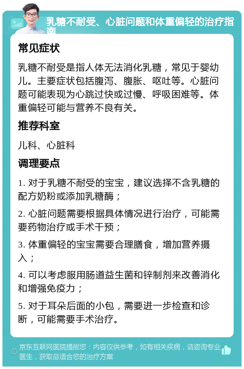 乳糖不耐受、心脏问题和体重偏轻的治疗指南 常见症状 乳糖不耐受是指人体无法消化乳糖，常见于婴幼儿。主要症状包括腹泻、腹胀、呕吐等。心脏问题可能表现为心跳过快或过慢、呼吸困难等。体重偏轻可能与营养不良有关。 推荐科室 儿科、心脏科 调理要点 1. 对于乳糖不耐受的宝宝，建议选择不含乳糖的配方奶粉或添加乳糖酶； 2. 心脏问题需要根据具体情况进行治疗，可能需要药物治疗或手术干预； 3. 体重偏轻的宝宝需要合理膳食，增加营养摄入； 4. 可以考虑服用肠道益生菌和锌制剂来改善消化和增强免疫力； 5. 对于耳朵后面的小包，需要进一步检查和诊断，可能需要手术治疗。