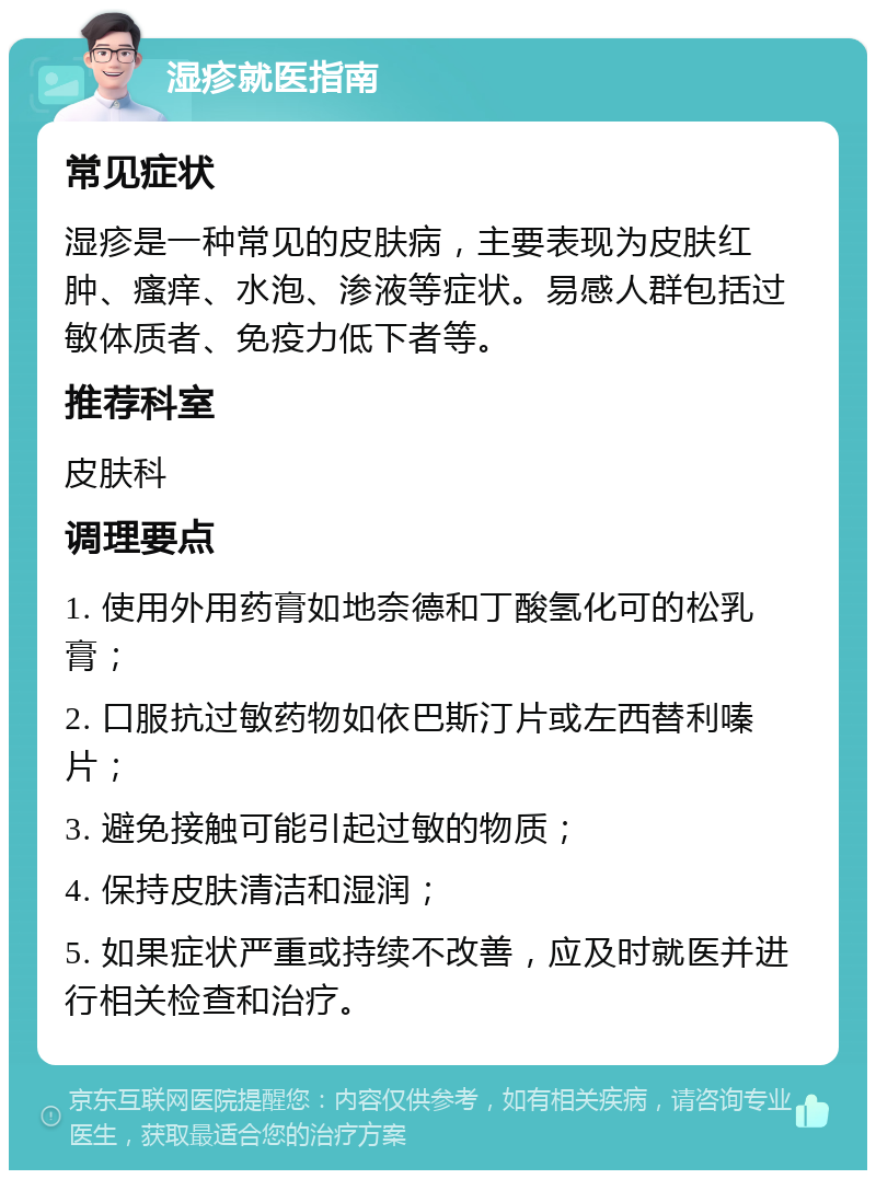 湿疹就医指南 常见症状 湿疹是一种常见的皮肤病，主要表现为皮肤红肿、瘙痒、水泡、渗液等症状。易感人群包括过敏体质者、免疫力低下者等。 推荐科室 皮肤科 调理要点 1. 使用外用药膏如地奈德和丁酸氢化可的松乳膏； 2. 口服抗过敏药物如依巴斯汀片或左西替利嗪片； 3. 避免接触可能引起过敏的物质； 4. 保持皮肤清洁和湿润； 5. 如果症状严重或持续不改善，应及时就医并进行相关检查和治疗。