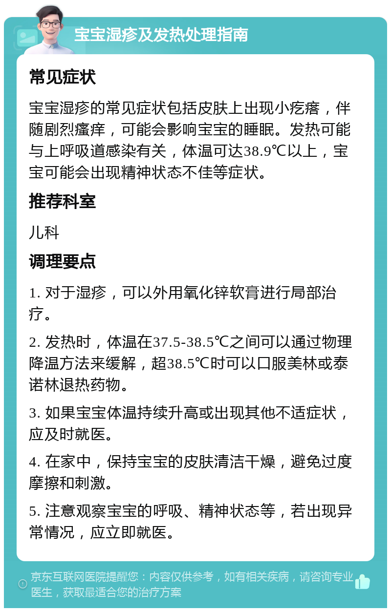 宝宝湿疹及发热处理指南 常见症状 宝宝湿疹的常见症状包括皮肤上出现小疙瘩，伴随剧烈瘙痒，可能会影响宝宝的睡眠。发热可能与上呼吸道感染有关，体温可达38.9℃以上，宝宝可能会出现精神状态不佳等症状。 推荐科室 儿科 调理要点 1. 对于湿疹，可以外用氧化锌软膏进行局部治疗。 2. 发热时，体温在37.5-38.5℃之间可以通过物理降温方法来缓解，超38.5℃时可以口服美林或泰诺林退热药物。 3. 如果宝宝体温持续升高或出现其他不适症状，应及时就医。 4. 在家中，保持宝宝的皮肤清洁干燥，避免过度摩擦和刺激。 5. 注意观察宝宝的呼吸、精神状态等，若出现异常情况，应立即就医。